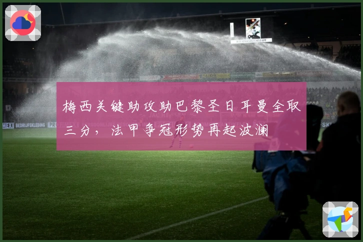 梅西关键助攻助巴黎圣日耳曼全取三分，法甲争冠形势再起波澜