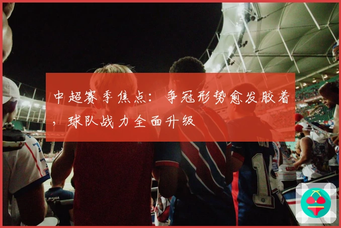 中超赛季焦点：争冠形势愈发胶着，球队战力全面升级