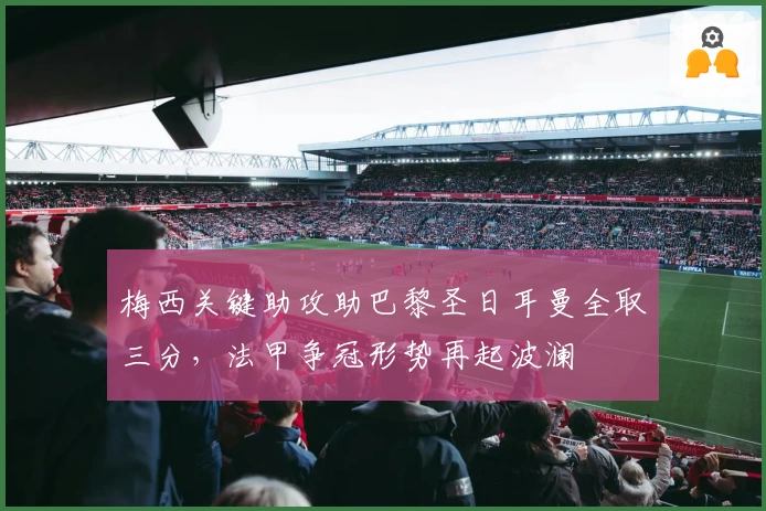 梅西关键助攻助巴黎圣日耳曼全取三分，法甲争冠形势再起波澜
