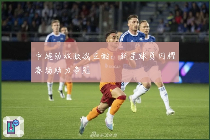 中超劲旅激战正酣，新星球员闪耀赛场助力争冠