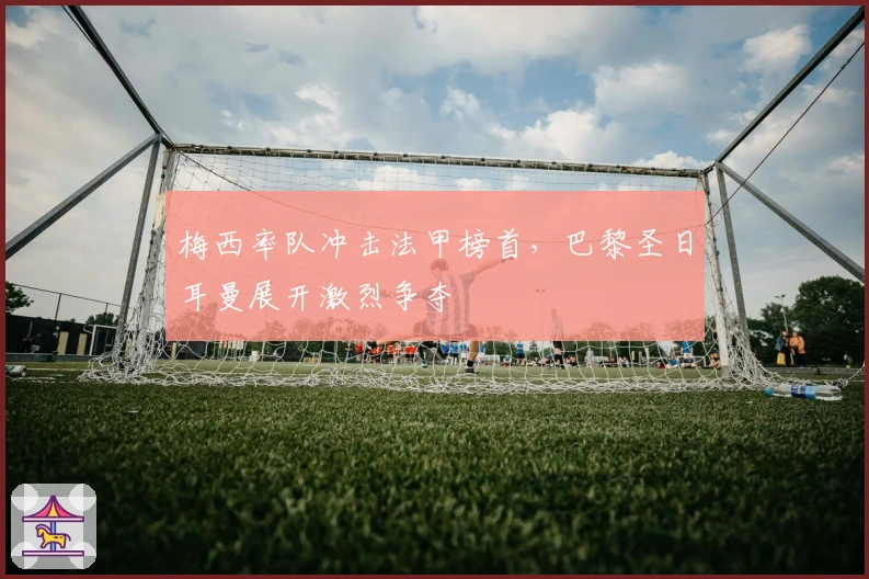 梅西率队冲击法甲榜首，巴黎圣日耳曼展开激烈争夺