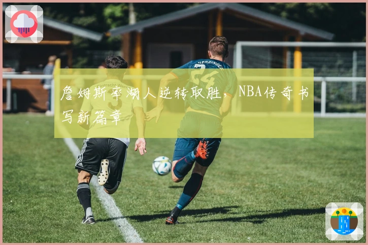 詹姆斯率湖人逆转取胜，NBA传奇书写新篇章