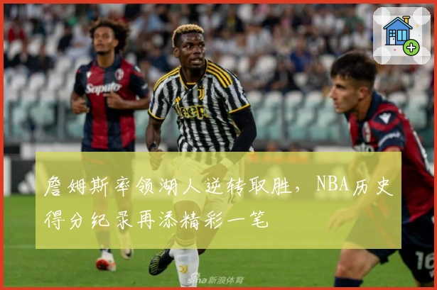 詹姆斯率领湖人逆转取胜,NBA历史得分纪录再添精彩一笔