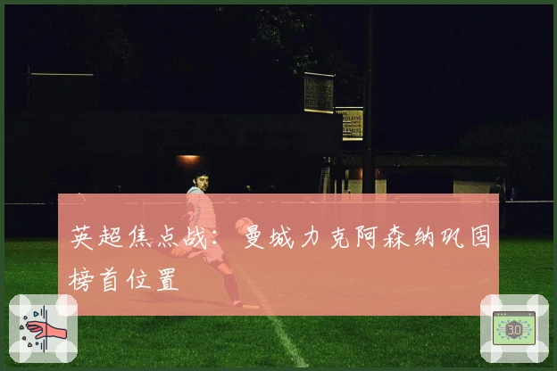 英超焦点战：曼城力克阿森纳巩固榜首位置