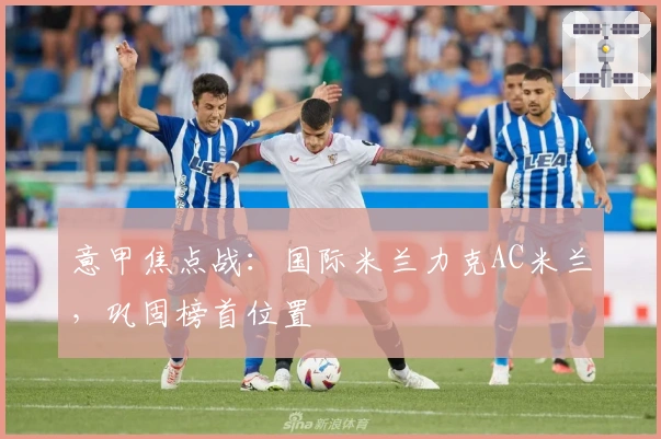 意甲焦点战：国际米兰力克AC米兰，巩固榜首位置