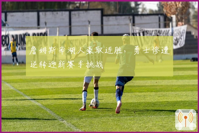 詹姆斯率湖人豪取连胜，勇士惨遭逆转迎新赛季挑战