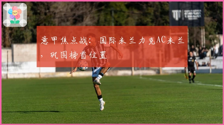 意甲焦点战：国际米兰力克AC米兰，巩固榜首位置