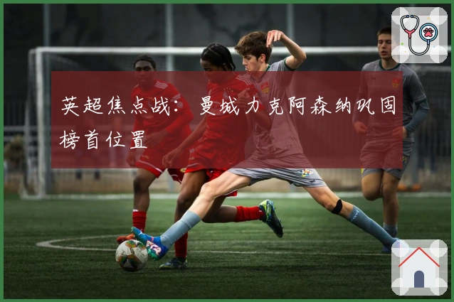 英超焦点战:曼城力克阿森纳巩固榜首位置
