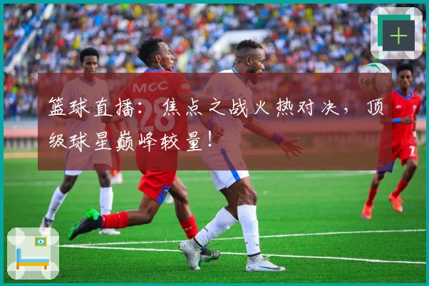 篮球直播：焦点之战火热对决，顶级球星巅峰较量！